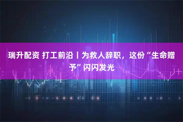 瑞升配资 打工前沿丨为救人辞职，这份“生命赠予”闪闪发光