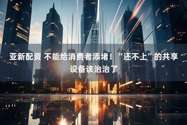 亚新配资 不能给消费者添堵！“还不上”的共享设备该治治了