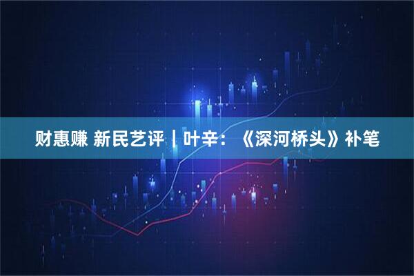 财惠赚 新民艺评｜叶辛：《深河桥头》补笔