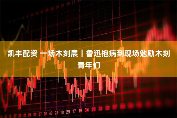 凯丰配资 一场木刻展｜鲁迅抱病到现场勉励木刻青年们