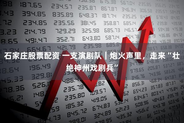 石家庄股票配资 一支演剧队｜炮火声里，走来“壮绝神州戏剧兵”