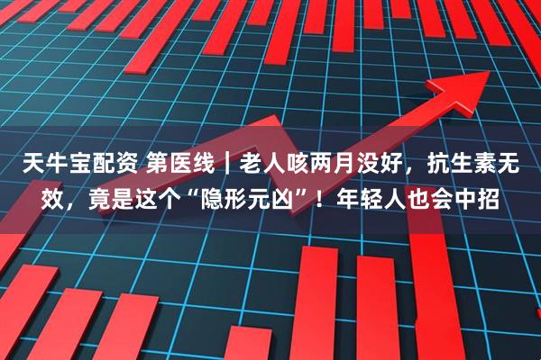 天牛宝配资 第医线｜老人咳两月没好，抗生素无效，竟是这个“隐形元凶”！年轻人也会中招