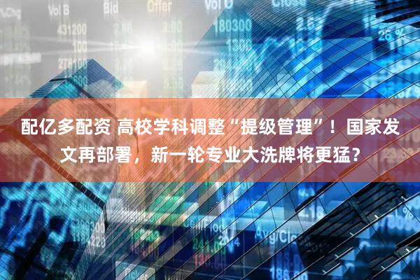 配亿多配资 高校学科调整“提级管理”！国家发文再部署，新一轮专业大洗牌将更猛？