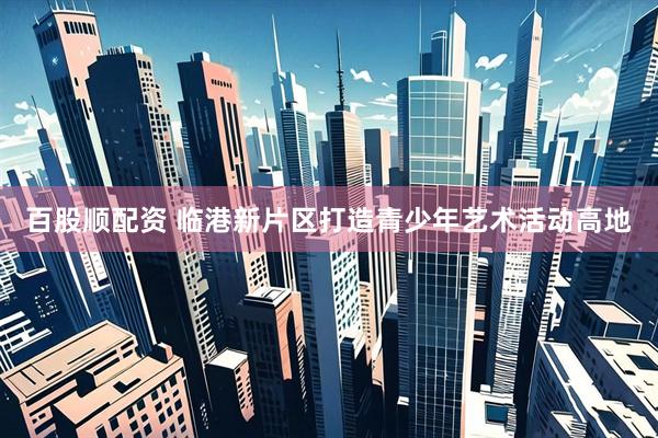 百股顺配资 临港新片区打造青少年艺术活动高地