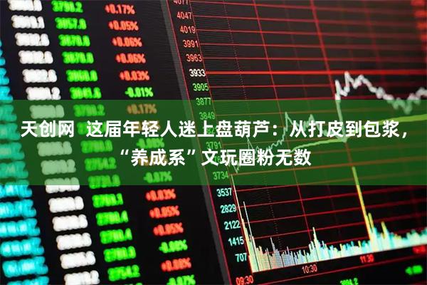 天创网  这届年轻人迷上盘葫芦：从打皮到包浆，“养成系”文玩圈粉无数