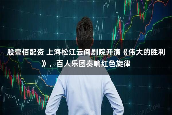 股壹佰配资 上海松江云间剧院开演《伟大的胜利》，百人乐团奏响红色旋律