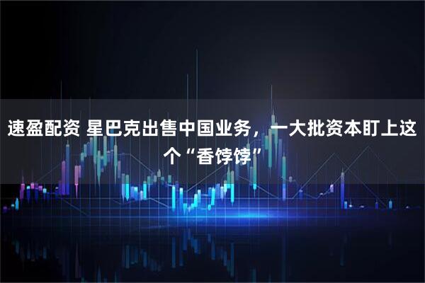 速盈配资 星巴克出售中国业务，一大批资本盯上这个“香饽饽”