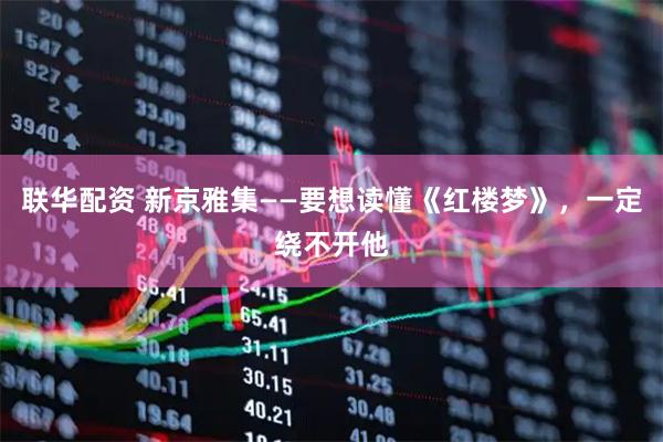 联华配资 新京雅集——要想读懂《红楼梦》，一定绕不开他