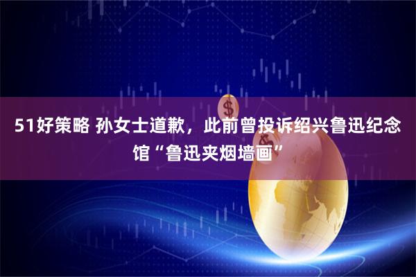 51好策略 孙女士道歉，此前曾投诉绍兴鲁迅纪念馆“鲁迅夹烟墙画”