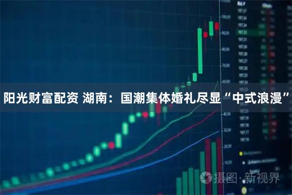 阳光财富配资 湖南：国潮集体婚礼尽显“中式浪漫”