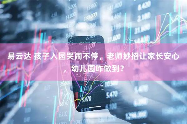 易云达 孩子入园哭闹不停，老师妙招让家长安心，幼儿园咋做到？