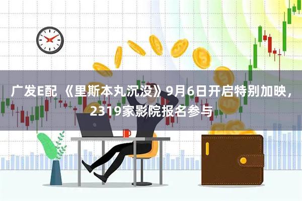 广发E配 《里斯本丸沉没》9月6日开启特别加映，2319家影院报名参与