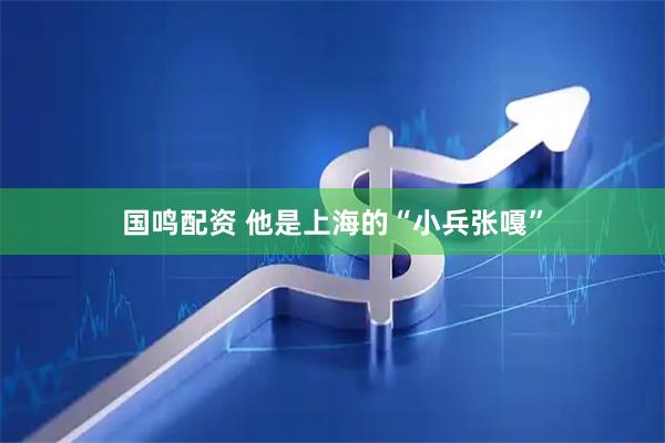 国鸣配资 他是上海的“小兵张嘎”