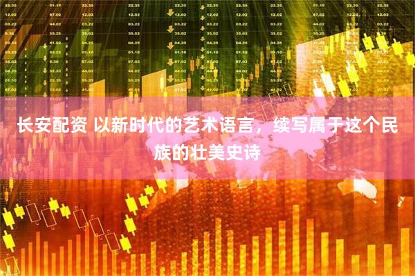 长安配资 以新时代的艺术语言，续写属于这个民族的壮美史诗