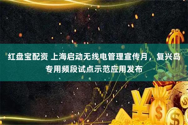 红盘宝配资 上海启动无线电管理宣传月，复兴岛专用频段试点示范应用发布