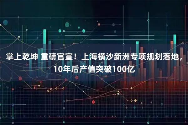 掌上乾坤 重磅官宣！上海横沙新洲专项规划落地，10年后产值突破100亿