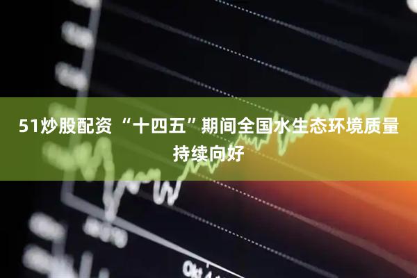 51炒股配资 “十四五”期间全国水生态环境质量持续向好