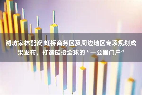潍坊家林配资 虹桥商务区及周边地区专项规划成果发布，打造链接全球的“一公里门户”