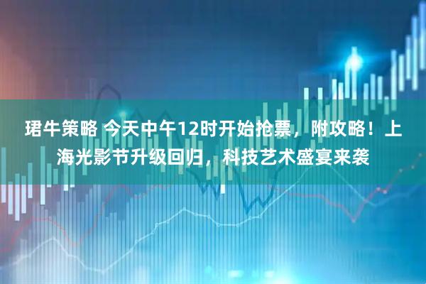 珺牛策略 今天中午12时开始抢票，附攻略！上海光影节升级回归，科技艺术盛宴来袭