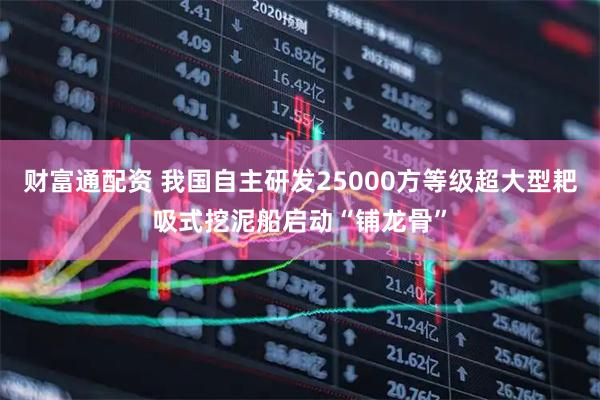 财富通配资 我国自主研发25000方等级超大型耙吸式挖泥船启动“铺龙骨”