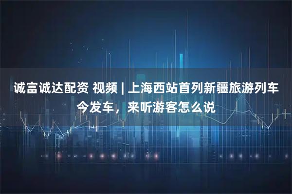 诚富诚达配资 视频 | 上海西站首列新疆旅游列车今发车，来听游客怎么说
