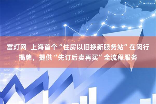 富灯网  上海首个“住房以旧换新服务站”在闵行揭牌，提供“先订后卖再买”全流程服务
