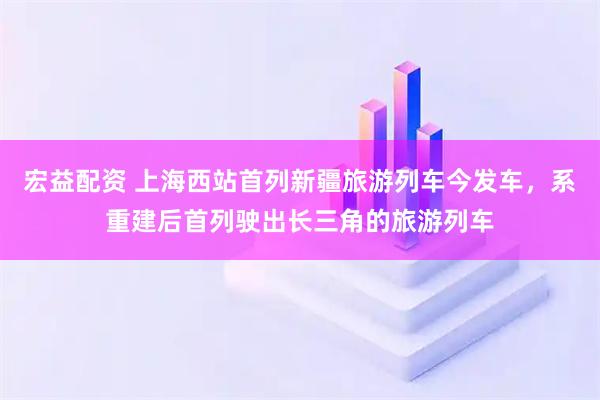 宏益配资 上海西站首列新疆旅游列车今发车，系重建后首列驶出长三角的旅游列车