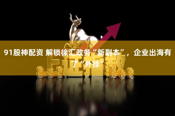 91股神配资 解锁徐汇政务“新副本”，企业出海有了“外挂”