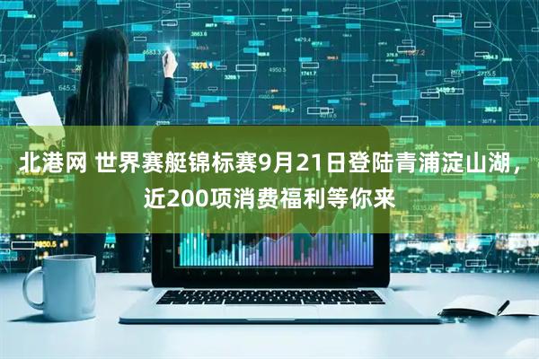 北港网 世界赛艇锦标赛9月21日登陆青浦淀山湖，近200项消费福利等你来
