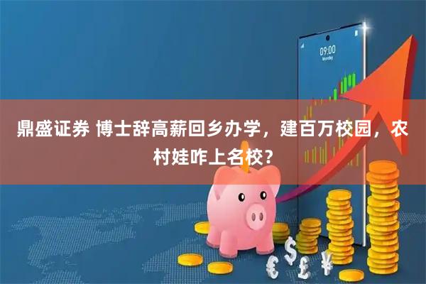 鼎盛证券 博士辞高薪回乡办学，建百万校园，农村娃咋上名校？