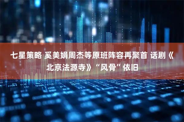 七星策略 奚美娟周杰等原班阵容再聚首&#32;话剧《北京法源寺》“风骨”依旧