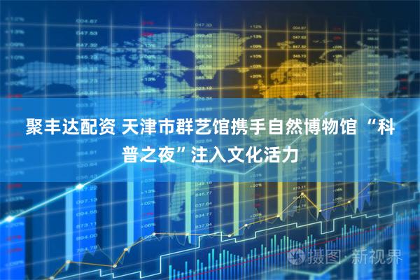 聚丰达配资 天津市群艺馆携手自然博物馆&#32;“科普之夜”注入文化活力