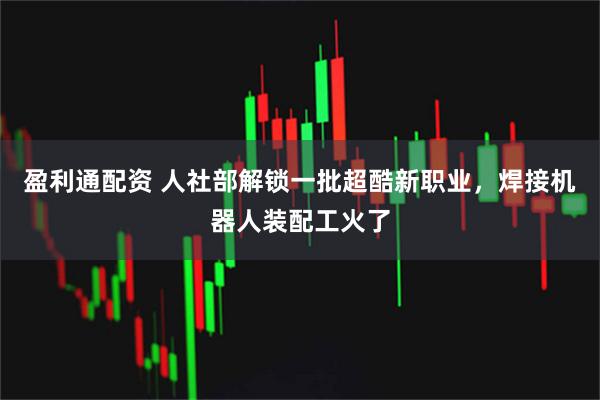 盈利通配资 人社部解锁一批超酷新职业，焊接机器人装配工火了