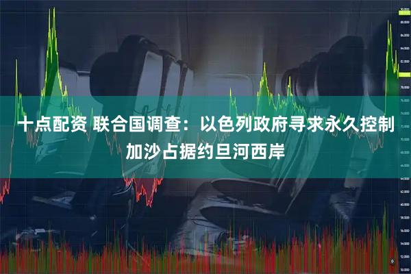 十点配资 联合国调查：以色列政府寻求永久控制加沙占据约旦河西岸