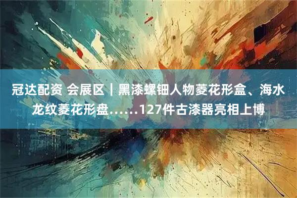 冠达配资 会展区｜黑漆螺钿人物菱花形盒、海水龙纹菱花形盘……127件古漆器亮相上博