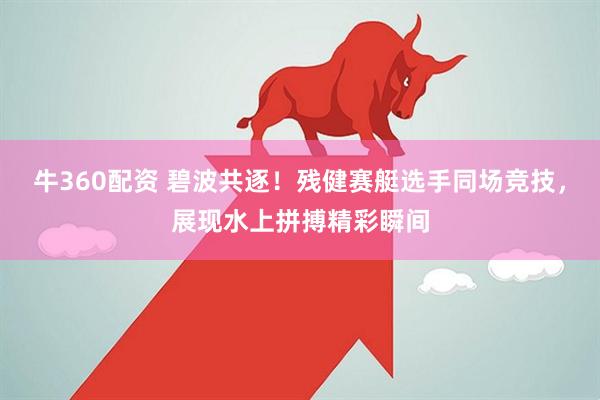 牛360配资 碧波共逐！残健赛艇选手同场竞技，展现水上拼搏精彩瞬间