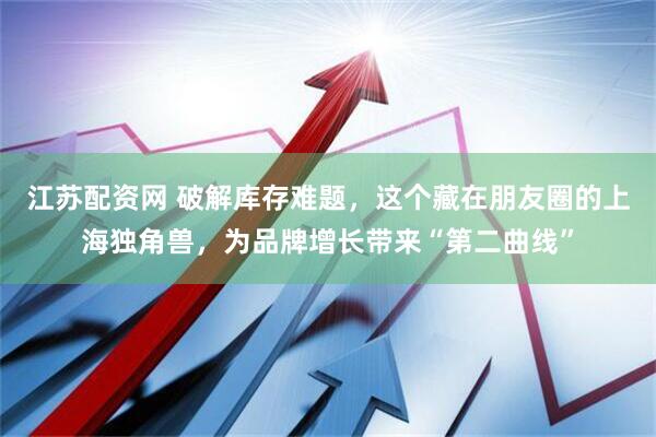 江苏配资网 破解库存难题，这个藏在朋友圈的上海独角兽，为品牌增长带来“第二曲线”