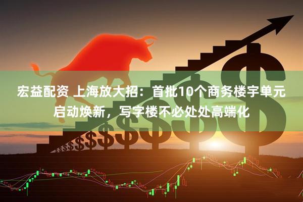 宏益配资 上海放大招：首批10个商务楼宇单元启动焕新，写字楼不必处处高端化