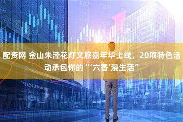 配资网 金山朱泾花灯文旅嘉年华上线，20项特色活动承包你的“‘六香’漫生活”