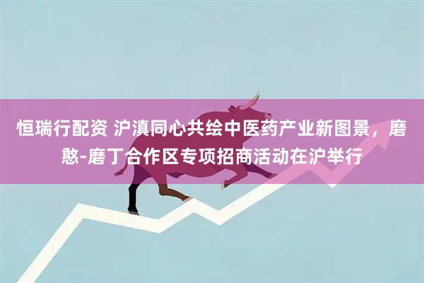 恒瑞行配资 沪滇同心共绘中医药产业新图景，磨憨-磨丁合作区专项招商活动在沪举行