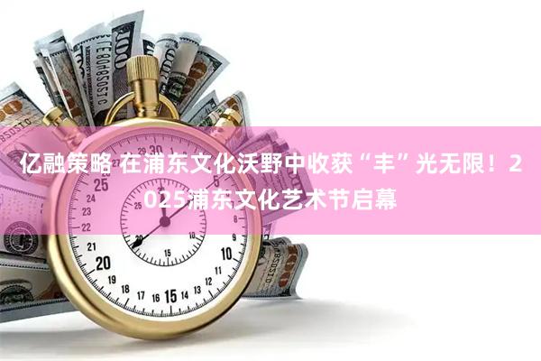 亿融策略 在浦东文化沃野中收获“丰”光无限！2025浦东文化艺术节启幕