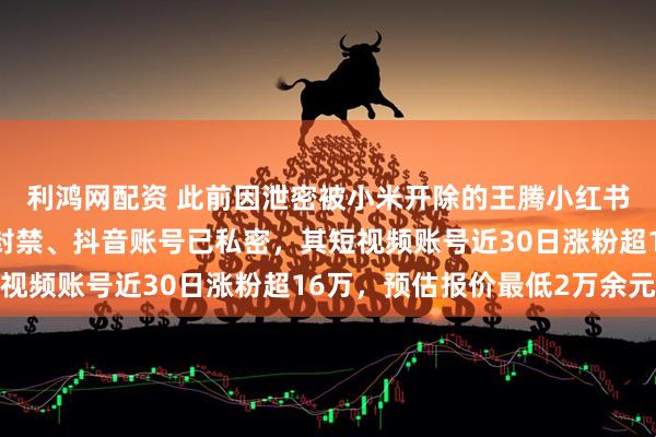 利鸿网配资 此前因泄密被小米开除的王腾小红书账号已注销、快手被封禁、抖音账号已私密，其短视频账号近30日涨粉超16万，预估报价最低2万余元