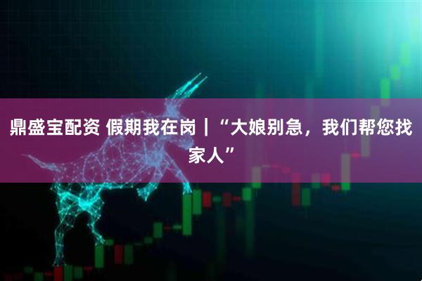鼎盛宝配资 假期我在岗｜“大娘别急，我们帮您找家人”