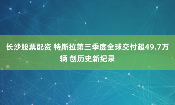 长沙股票配资 特斯拉第三季度全球交付超49.7万辆 创历史新纪录