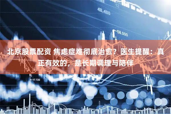 北京股票配资 焦虑症难彻底治愈？医生提醒：真正有效的，是长期调理与陪伴