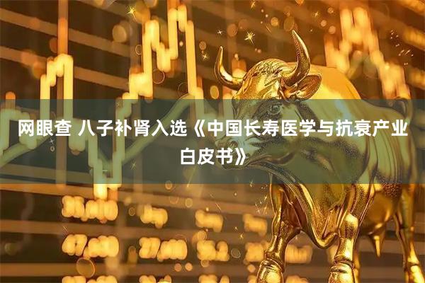 网眼查 八子补肾入选《中国长寿医学与抗衰产业白皮书》