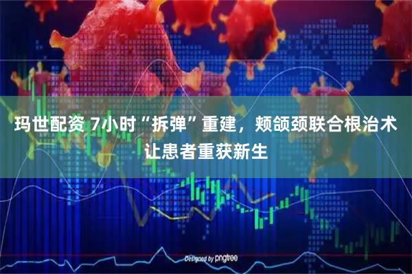 玛世配资 7小时“拆弹”重建,颊颌颈联合根治术让患者重获新生