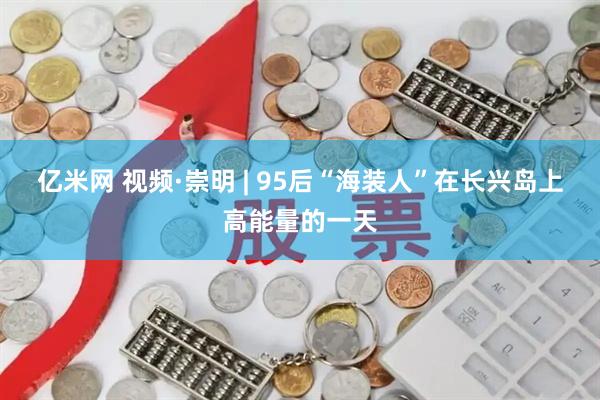 亿米网 视频·崇明 | 95后“海装人”在长兴岛上高能量的一天