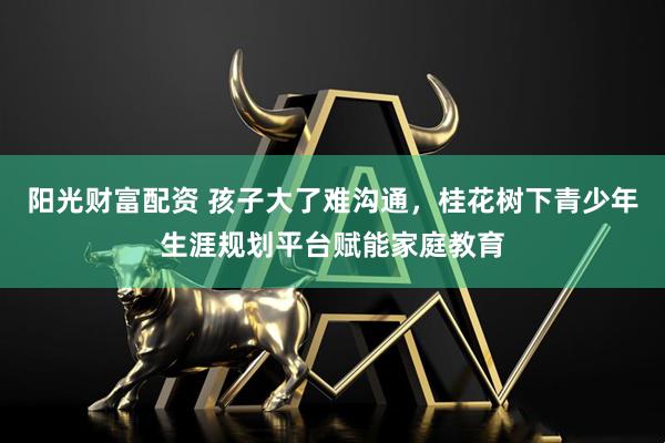 阳光财富配资 孩子大了难沟通，桂花树下青少年生涯规划平台赋能家庭教育