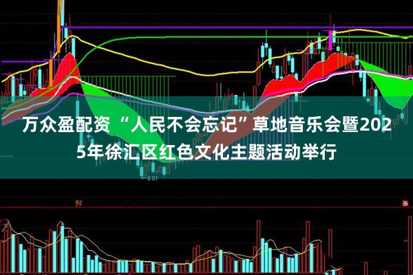 万众盈配资 “人民不会忘记”草地音乐会暨2025年徐汇区红色文化主题活动举行